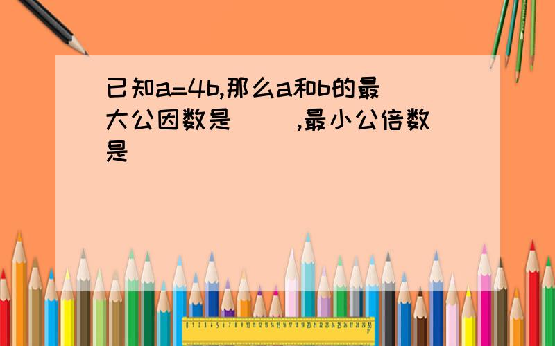 已知a=4b,那么a和b的最大公因数是（ ）,最小公倍数是（）