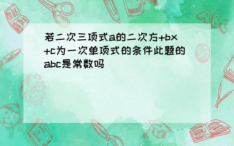 若二次三项式a的二次方+bx+c为一次单项式的条件此题的abc是常数吗