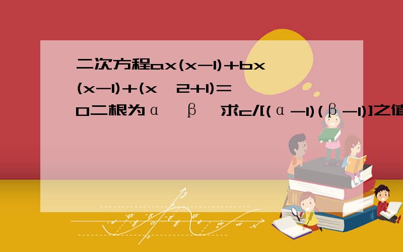 二次方程ax(x-1)+bx(x-1)+(x^2+1)=0二根为α,β,求c/[(α-1)(β-1)]之值