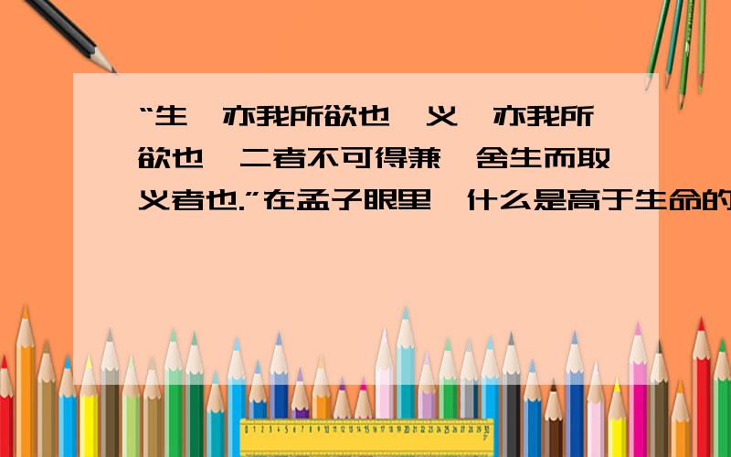 “生,亦我所欲也,义,亦我所欲也,二者不可得兼,舍生而取义者也.”在孟子眼里,什么是高于生命的?