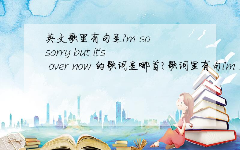 英文歌里有句是i'm so sorry but it's over now 的歌词是哪首?歌词里有句i'm so sorry but it's over now还一直重复solo什么的.挺快的英文歌.男声.求名字和歌手.上面这句我听得比较清楚,