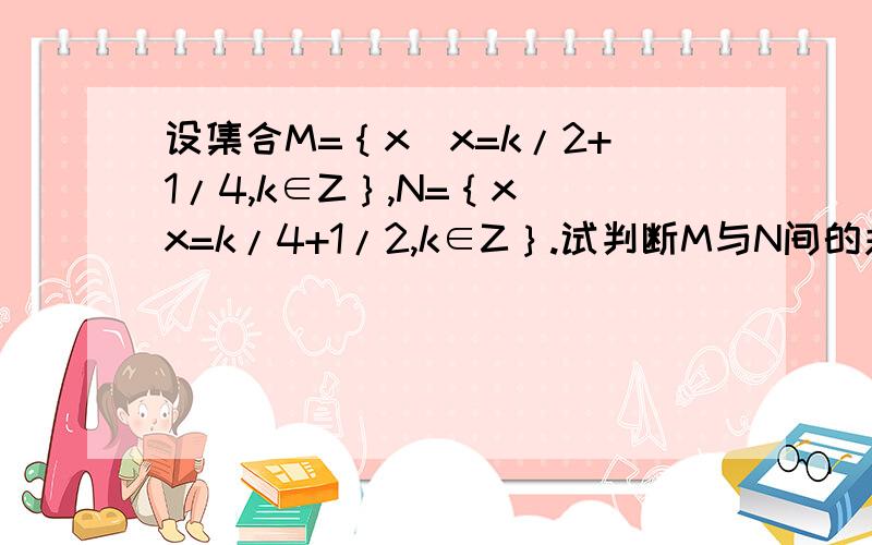 设集合M=｛x|x=k/2+1/4,k∈Z｝,N=｛x|x=k/4+1/2,k∈Z｝.试判断M与N间的关系.答案为什么是M真包含于N,而不是M含于N?为什么少个空集呢.