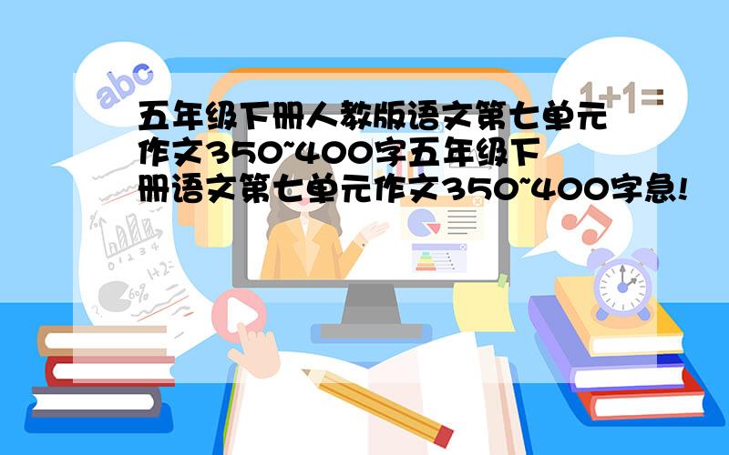 五年级下册人教版语文第七单元作文350~400字五年级下册语文第七单元作文350~400字急!