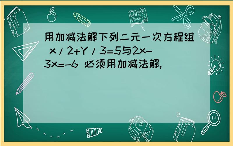 用加减法解下列二元一次方程组 x/2+Y/3=5与2x-3x=-6 必须用加减法解,