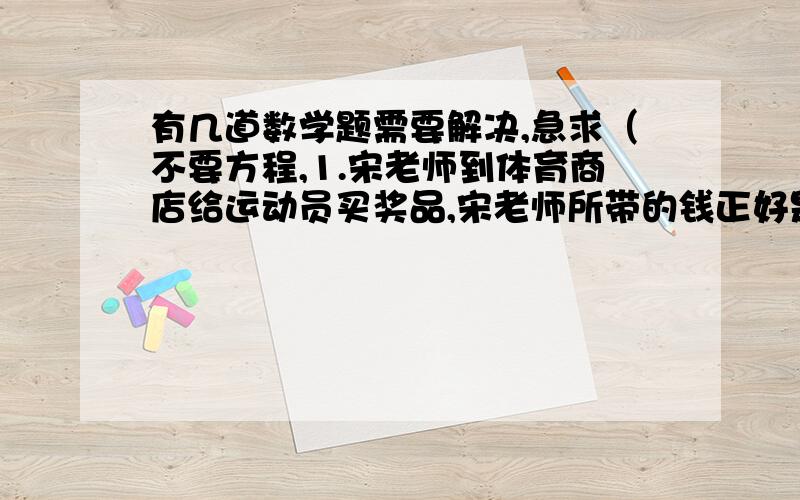 有几道数学题需要解决,急求（不要方程,1.宋老师到体育商店给运动员买奖品,宋老师所带的钱正好是一个羽毛球价钱的小数点向右移动两位所得到的数,已知宋老师所带的钱比一个羽毛球的价