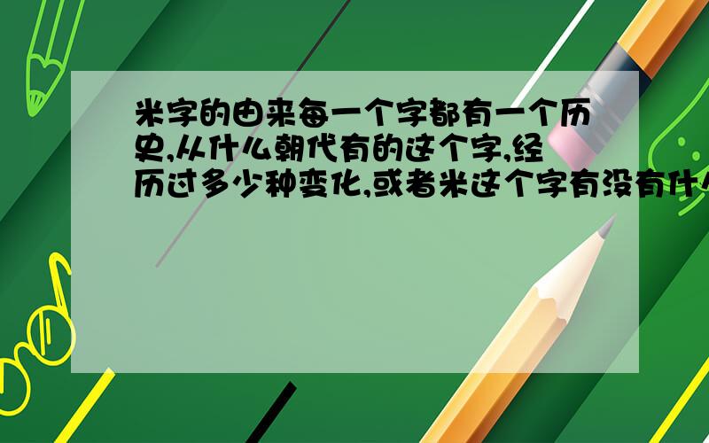 米字的由来每一个字都有一个历史,从什么朝代有的这个字,经历过多少种变化,或者米这个字有没有什么小故事之类的!