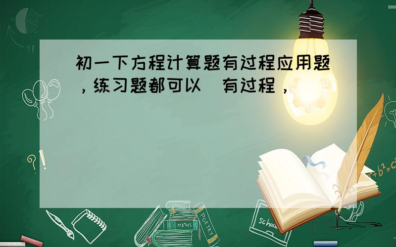 初一下方程计算题有过程应用题，练习题都可以（有过程，）