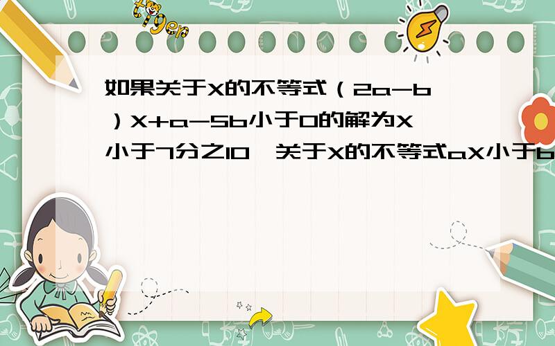 如果关于X的不等式（2a-b）X+a-5b小于0的解为X小于7分之10,关于X的不等式aX小于b的解集