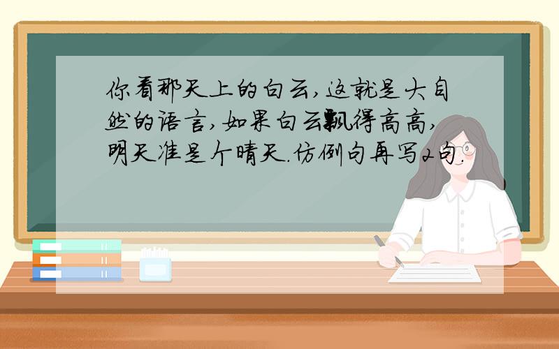 你看那天上的白云,这就是大自然的语言,如果白云飘得高高,明天准是个晴天.仿例句再写2句.