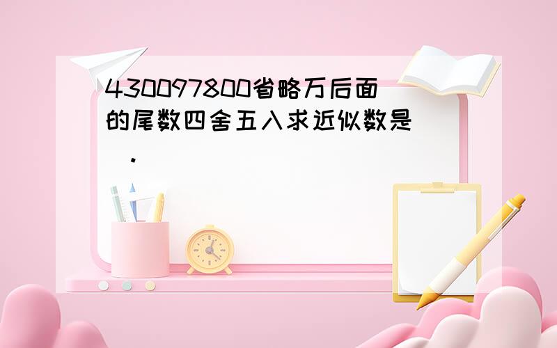 430097800省略万后面的尾数四舍五入求近似数是( ).