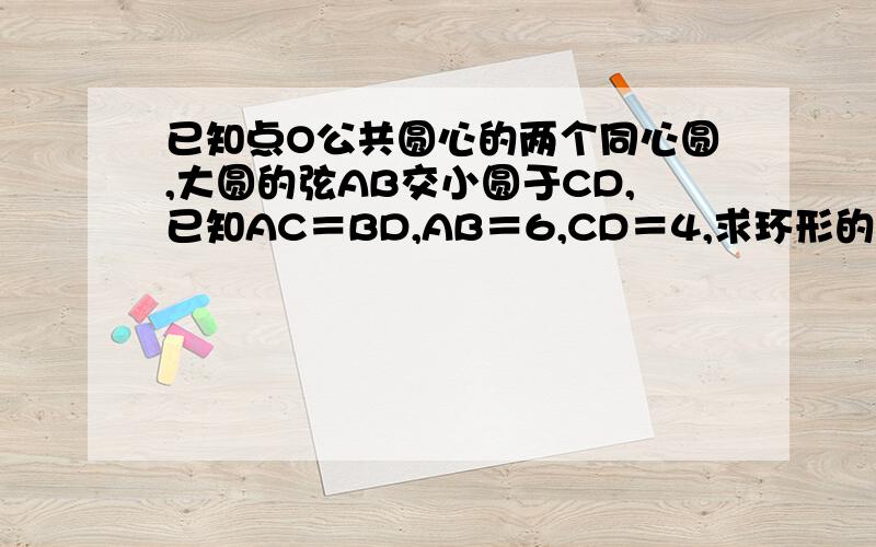 已知点O公共圆心的两个同心圆,大圆的弦AB交小圆于CD,已知AC＝BD,AB＝6,CD＝4,求环形的面积.