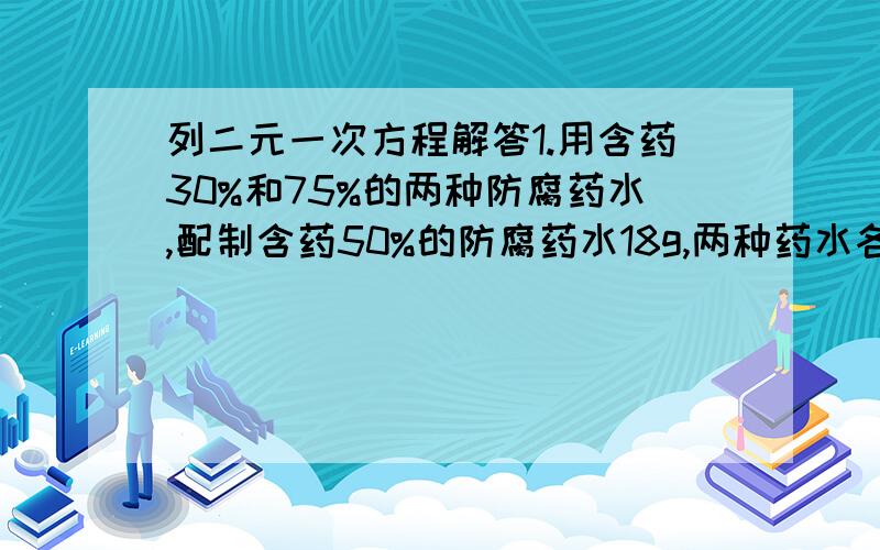 列二元一次方程解答1.用含药30%和75%的两种防腐药水,配制含药50%的防腐药水18g,两种药水各需要取多少?2.甲、乙二人都已不变的速度在环形路上跑步,如果同时同地出发相向而行每隔2分相遇一