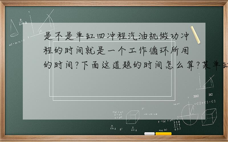 是不是单缸四冲程汽油机做功冲程的时间就是一个工作循环所用的时间?下面这道题的时间怎么算?某单缸四冲程汽油机,活塞直径为20cm,做功冲程活塞运动30cm,做功冲程中燃气的平均压强为5×10^