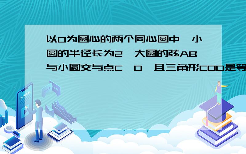 以O为圆心的两个同心圆中,小圆的半径长为2,大圆的弦AB与小圆交与点C,D,且三角形COD是等边三角形,AC=CD=DB,求大圆的半径的长