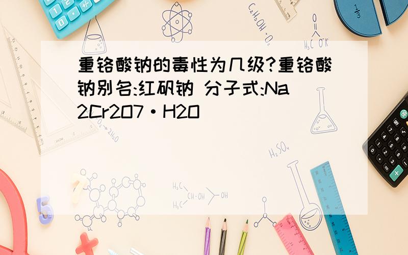 重铬酸钠的毒性为几级?重铬酸钠别名:红矾钠 分子式:Na2Cr2O7·H2O