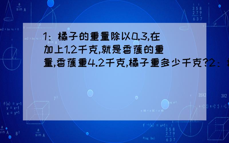 1：橘子的重量除以0.3,在加上1.2千克,就是香蕉的重量,香蕉重4.2千克,橘子重多少千克?2：香蕉有12.6千克,比苹果重量的1.2倍多0.6千克,苹果的重量是多少千克?3：游泳馆里有一些教练和儿童,七种