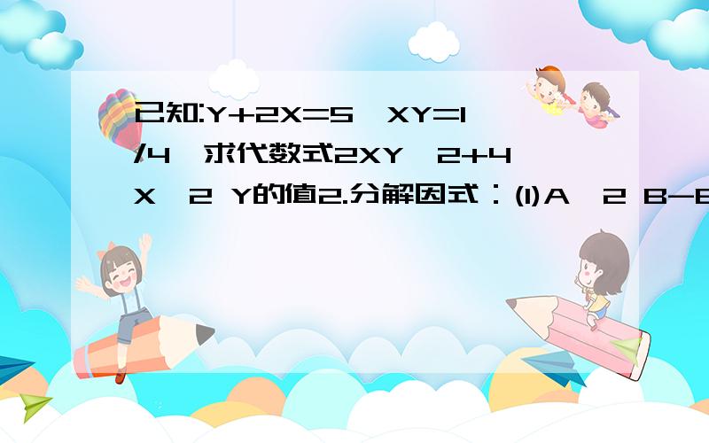 已知:Y+2X=5,XY=1/4,求代数式2XY^2+4X^2 Y的值2.分解因式：(1)A^2 B-B^3(2) -4A^2 B^2+8A^2 B-2AB3.解方程：X-3Y=2X+Y-15=1