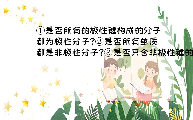 ①是否所有的极性键构成的分子都为极性分子?②是否所有单质都是非极性分子?③是否只含非极性键的分子一定为非极性分子?（最好举例说明）