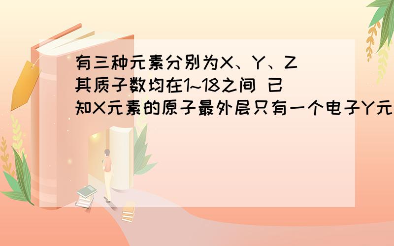 有三种元素分别为X、Y、Z 其质子数均在1~18之间 已知X元素的原子最外层只有一个电子Y元素原子的M电子层上的电子数是它的K层和L层电子总数的一半 Z元素原子的L电子层上的电子数比Y元素原