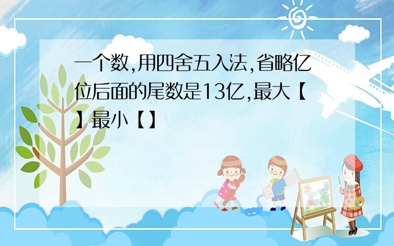 一个数,用四舍五入法,省略亿位后面的尾数是13亿,最大【】最小【】