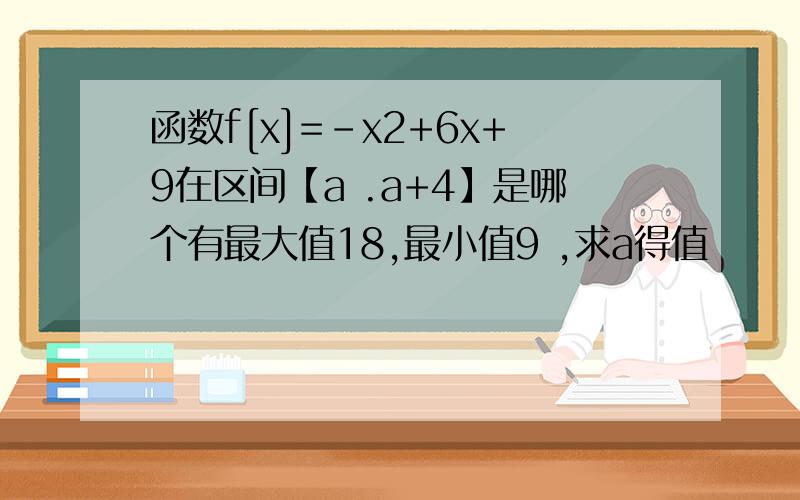 函数f[x]=-x2+6x+9在区间【a .a+4】是哪个有最大值18,最小值9 ,求a得值