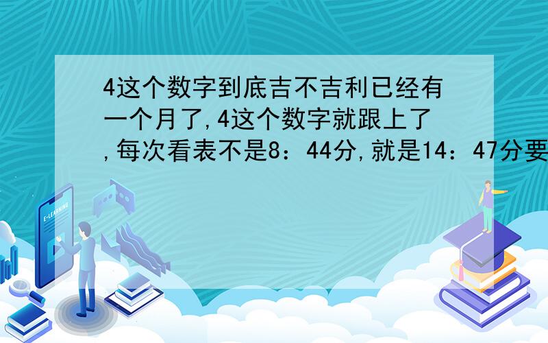 4这个数字到底吉不吉利已经有一个月了,4这个数字就跟上了,每次看表不是8：44分,就是14：47分要不就是17：34或14、24、44分,反正只要你看表10次就有8次遇上44分或都14、24等等,买东西也是不是1