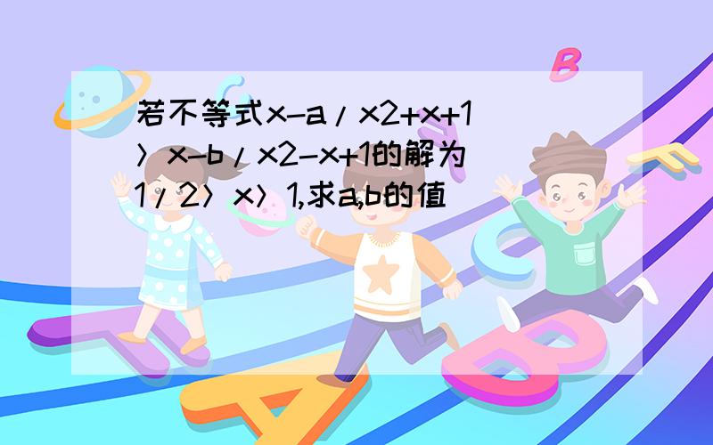 若不等式x-a/x2+x+1＞x-b/x2-x+1的解为1/2＞x＞1,求a,b的值