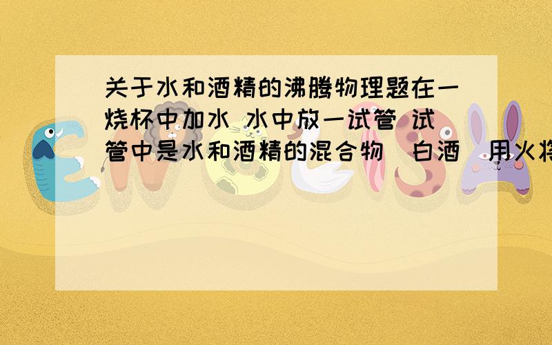 关于水和酒精的沸腾物理题在一烧杯中加水 水中放一试管 试管中是水和酒精的混合物（白酒）用火将烧杯中的水加热至沸腾 请问水和酒精发生沸腾吗?还是只是酒精会沸腾 请讲明理由..