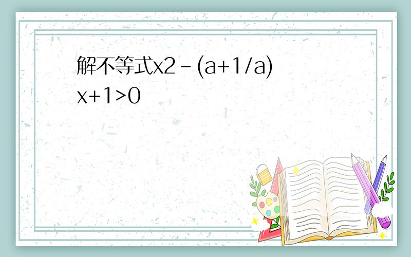 解不等式x2-(a+1/a)x+1>0