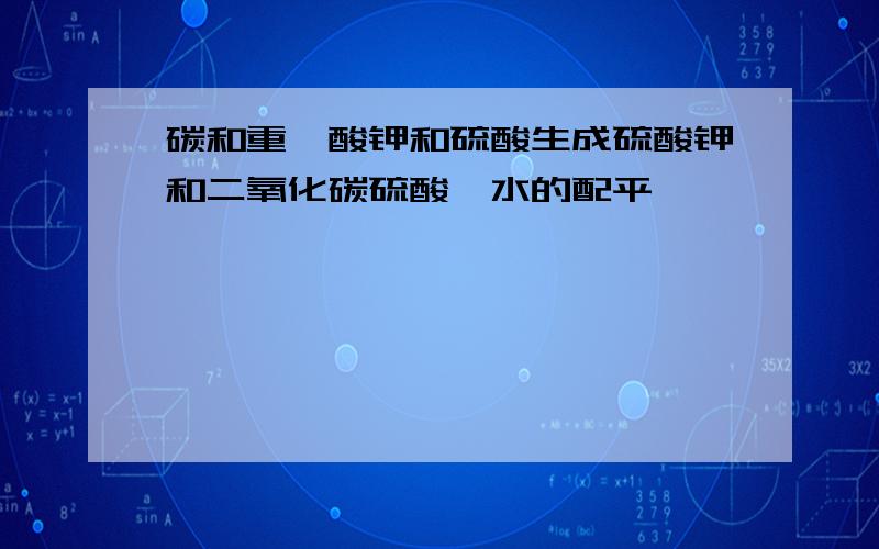 碳和重铬酸钾和硫酸生成硫酸钾和二氧化碳硫酸铬水的配平