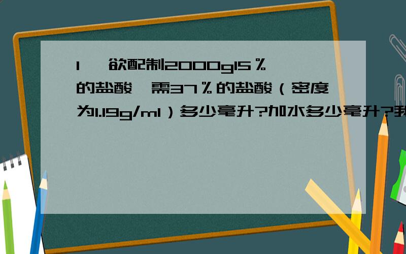 1、 欲配制2000g15％的盐酸,需37％的盐酸（密度为1.19g/ml）多少毫升?加水多少毫升?我主要不知道为什么要加水?