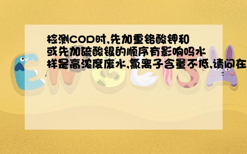 检测COD时,先加重铬酸钾和或先加硫酸银的顺序有影响吗水样是高浓度废水,氯离子含量不低,请问在用消解法时,先往水样中加入重铬酸钾,还是先加硫酸硫酸银,有影响吗