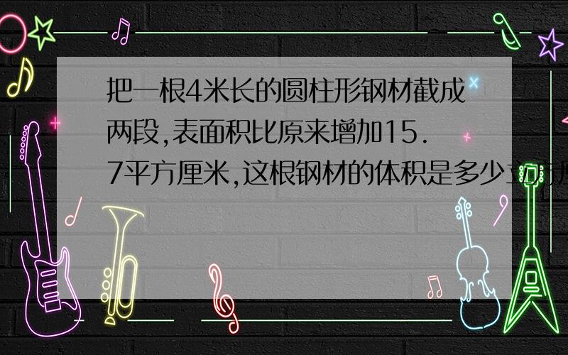 把一根4米长的圆柱形钢材截成两段,表面积比原来增加15.7平方厘米,这根钢材的体积是多少立方厘米?并列式.