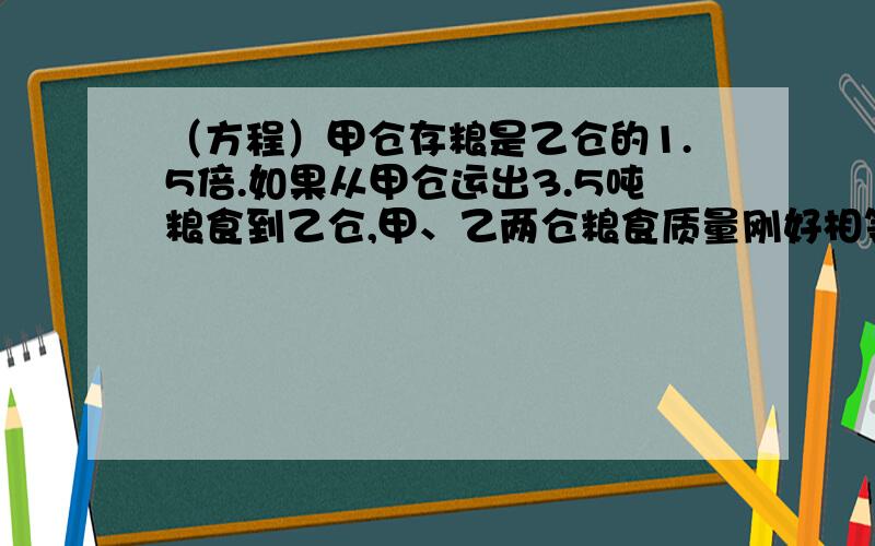 （方程）甲仓存粮是乙仓的1.5倍.如果从甲仓运出3.5吨粮食到乙仓,甲、乙两仓粮食质量刚好相等.甲、乙两仓原来各有粮食多少吨?