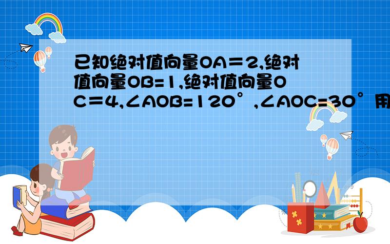 已知绝对值向量OA＝2,绝对值向量OB=1,绝对值向量OC＝4,∠AOB=120°,∠AOC=30°用向量OA,OB表示向量OC急用啊………………