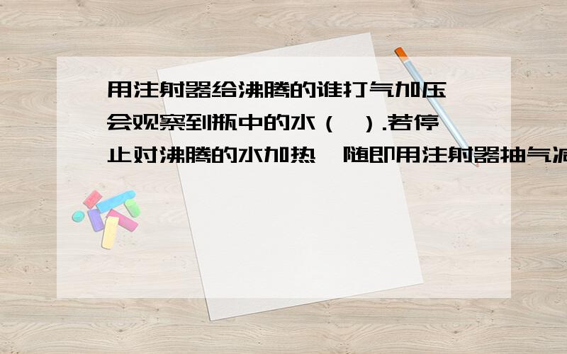 用注射器给沸腾的谁打气加压,会观察到瓶中的水（ ）.若停止对沸腾的水加热,随即用注射器抽气减压,会观察到瓶中的水（ ）.实验表明：液体的沸点随液面上方气压的增大而（ ）,随气压的