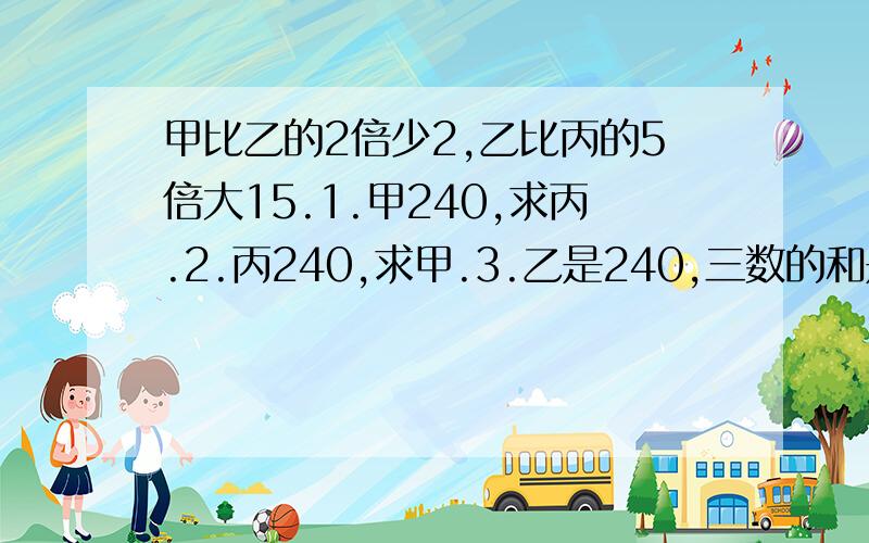 甲比乙的2倍少2,乙比丙的5倍大15.1.甲240,求丙.2.丙240,求甲.3.乙是240,三数的和是几?递等式,不要方程.