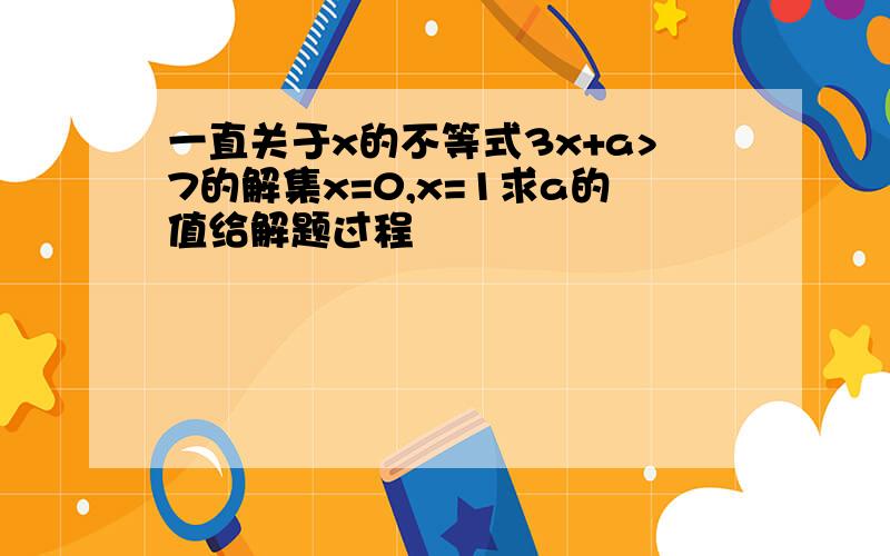 一直关于x的不等式3x+a>7的解集x=0,x=1求a的值给解题过程