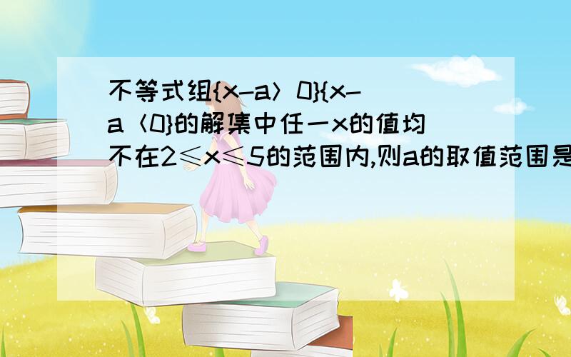 不等式组{x-a＞0}{x-a＜0}的解集中任一x的值均不在2≤x≤5的范围内,则a的取值范围是?