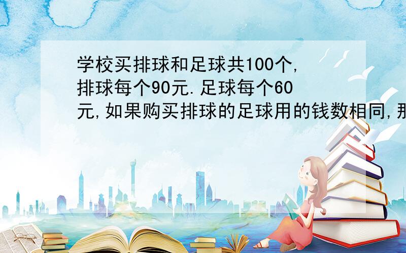 学校买排球和足球共100个,排球每个90元.足球每个60元,如果购买排球的足球用的钱数相同,那么买排球足球各多少个