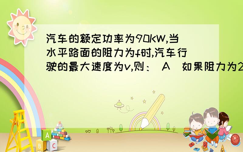 汽车的额定功率为90KW,当水平路面的阻力为f时,汽车行驶的最大速度为v,则： A．如果阻力为2f,汽车最大速此题为双选题