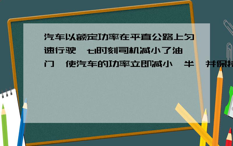 汽车以额定功率在平直公路上匀速行驶,t1时刻司机减小了油门,使汽车的功率立即减小一半,并保持该功率继续行驶,到t2时刻汽车又开始做匀速直线运动（设整个过程中汽车所受的阻力不变）,