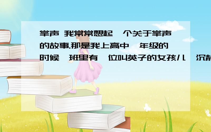 掌声 我常常想起一个关于掌声的故事.那是我上高中一年级的时候,班里有一位叫英子的女孩儿,沉静漂亮,但是总爱蜷缩在教室的一角.上课前,她早早的来到教室,下课后,她又是最后一个离开教