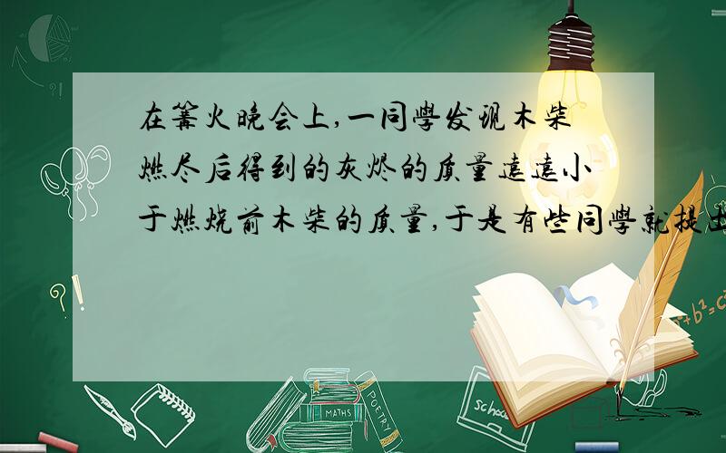 在篝火晚会上,一同学发现木柴燃尽后得到的灰烬的质量远远小于燃烧前木柴的质量,于是有些同学就提出了“化学反应也不一定遵循质量守恒定律”的观点.你赞成他们的观点麽?请说明理由?