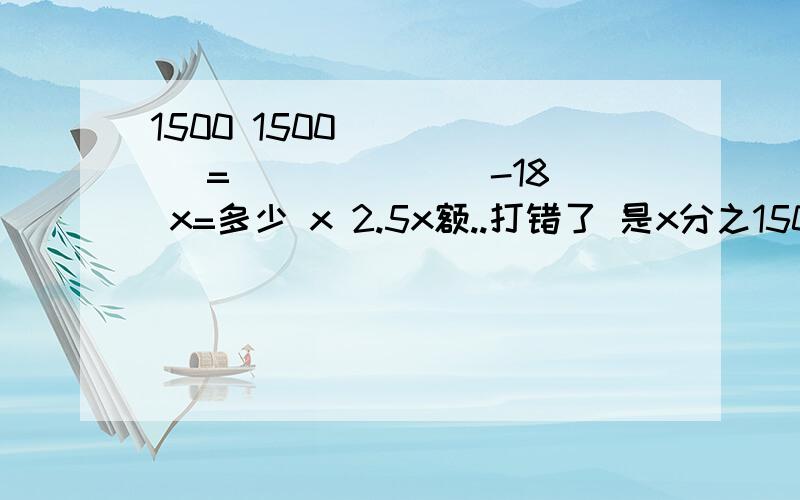 1500 1500 _____ = ______ -18 x=多少 x 2.5x额..打错了 是x分之1500=2.5x分之1500   -18         X=多少