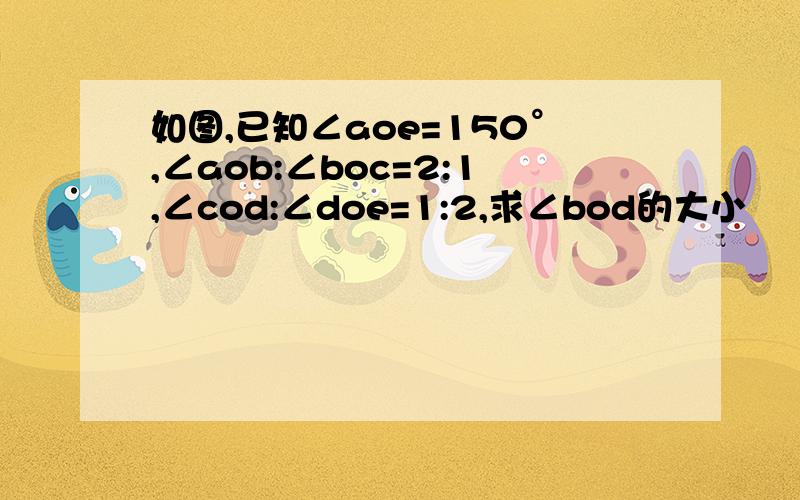 如图,已知∠aoe=150°,∠aob:∠boc=2:1,∠cod:∠doe=1:2,求∠bod的大小