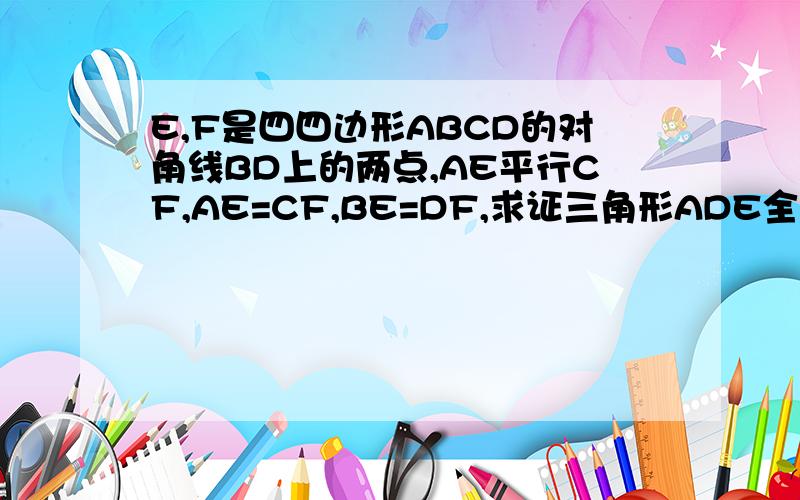 E,F是四四边形ABCD的对角线BD上的两点,AE平行CF,AE=CF,BE=DF,求证三角形ADE全等于三角形CBF（图上的E,F互换下位置）