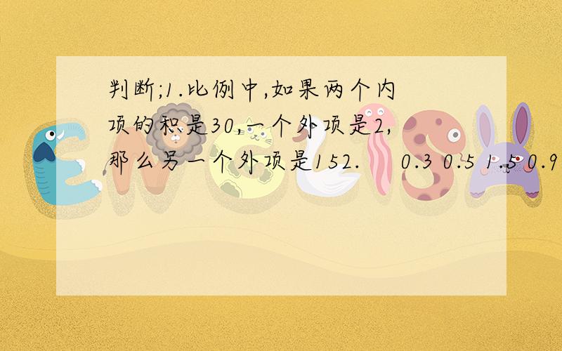 判断;1.比例中,如果两个内项的积是30,一个外项是2,那么另一个外项是152.     0.3 0.5 1.5 0.9这四个数能组成比例.3.     比例尺 0   10   20    30 米,表示实际距离是图上距离的3000倍.