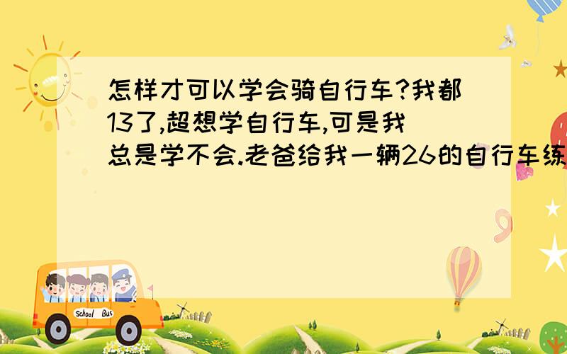 怎样才可以学会骑自行车?我都13了,超想学自行车,可是我总是学不会.老爸给我一辆26的自行车练,不论是滑还是骑都不行.我坐在车上脚都碰不到地.到底怎样才能骑好自行车啊?