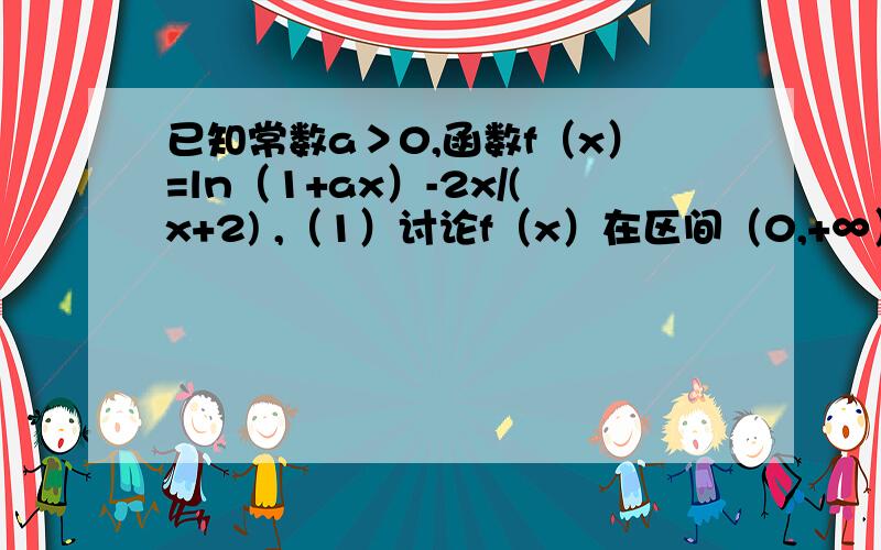 已知常数a＞0,函数f（x）=ln（1+ax）-2x/(x+2) ,（1）讨论f（x）在区间（0,+∞）上的单调性；已知常数a＞0,函数f（x）=ln（1+ax）-2x/(x+2) （1）讨论f（x）在区间（0,+∞）上的单调性；(2）若f（x）存